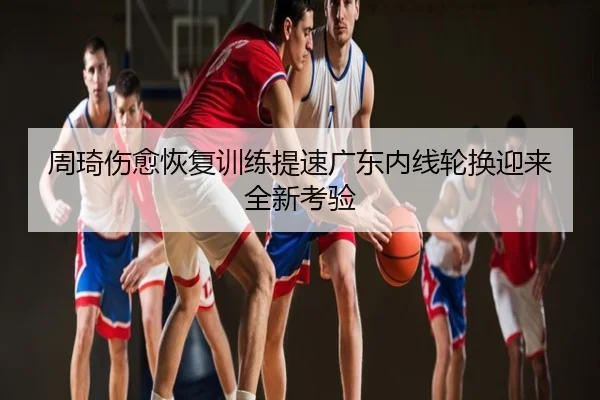 周琦伤愈恢复训练提速广东内线轮换迎来全新考验