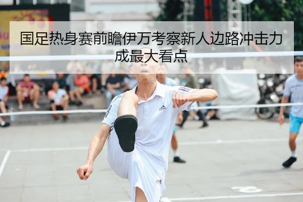 国足热身赛前瞻伊万考察新人边路冲击力成最大看点