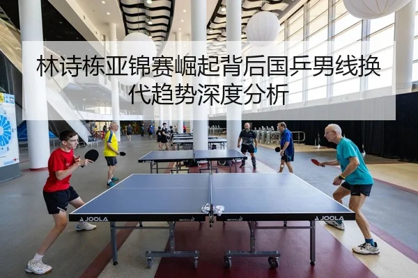 林诗栋亚锦赛崛起背后国乒男线换代趋势深度分析