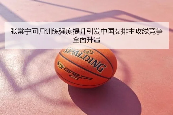 张常宁回归训练强度提升引发中国女排主攻线竞争全面升温