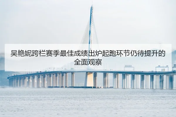 吴艳妮跨栏赛季最佳成绩出炉起跑环节仍待提升的全面观察
